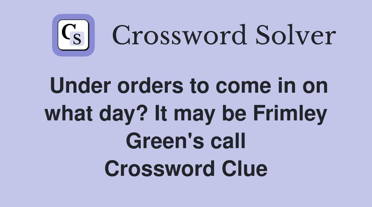 Under orders to come in on what day? It may be Frimley Green's call Crossword Clue