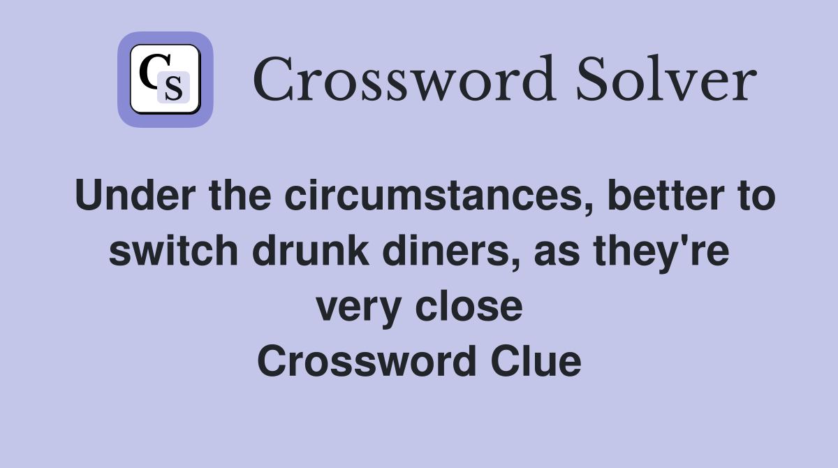 Under the circumstances, better to switch drunk diners, as they're very close Crossword Clue