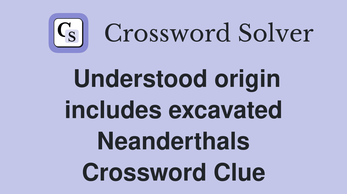 Understood origin includes excavated Neanderthals Crossword Clue
