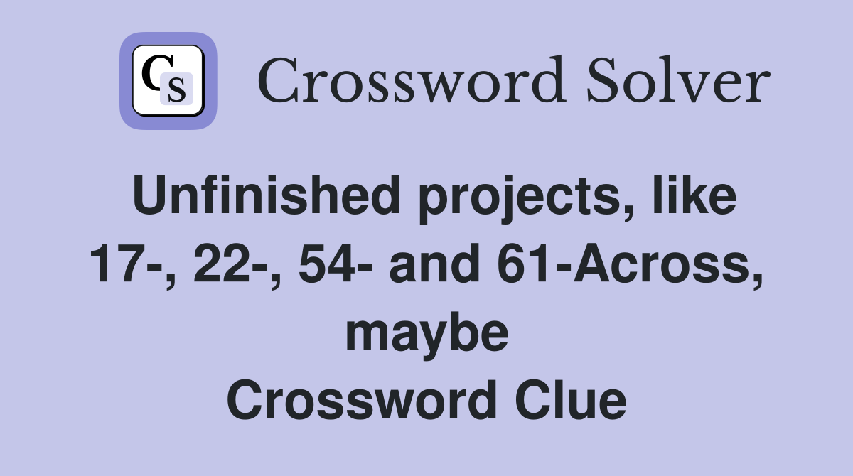 Unfinished projects, like 17-, 22-, 54- and 61-Across, maybe Crossword Clue