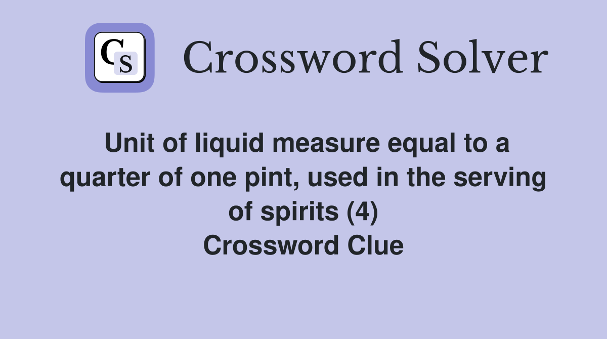 Unit of liquid measure equal to a quarter of one pint, used in the serving of spirits (4) Crossword Clue