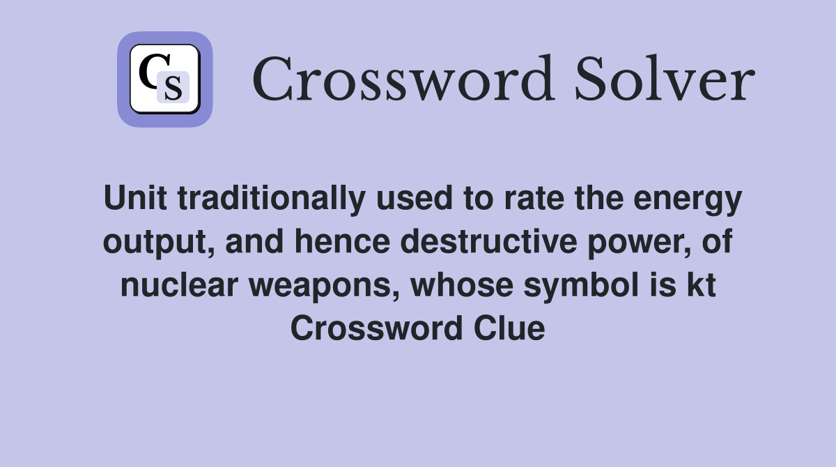 Unit traditionally used to rate the energy output, and hence destructive power, of nuclear weapons, whose symbol is kt Crossword Clue