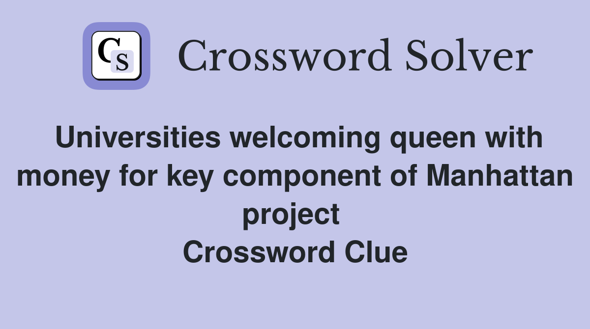 Universities welcoming queen with money for key component of Manhattan project  Crossword Clue