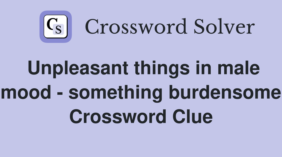 Unpleasant things in male mood - something burdensome Crossword Clue
