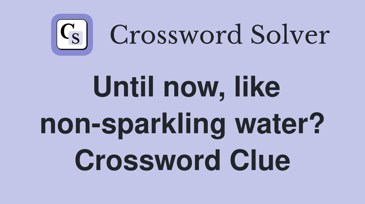 Until now, like non-sparkling water? Crossword Clue