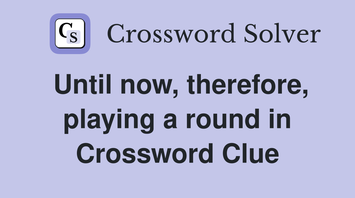 Until now, therefore, playing a round in Crossword Clue