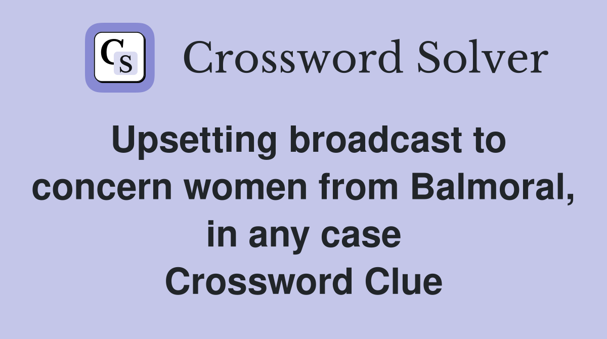 Upsetting broadcast to concern women from Balmoral, in any case Crossword Clue