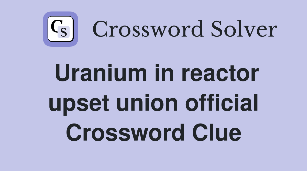 Uranium in reactor upset union official Crossword Clue