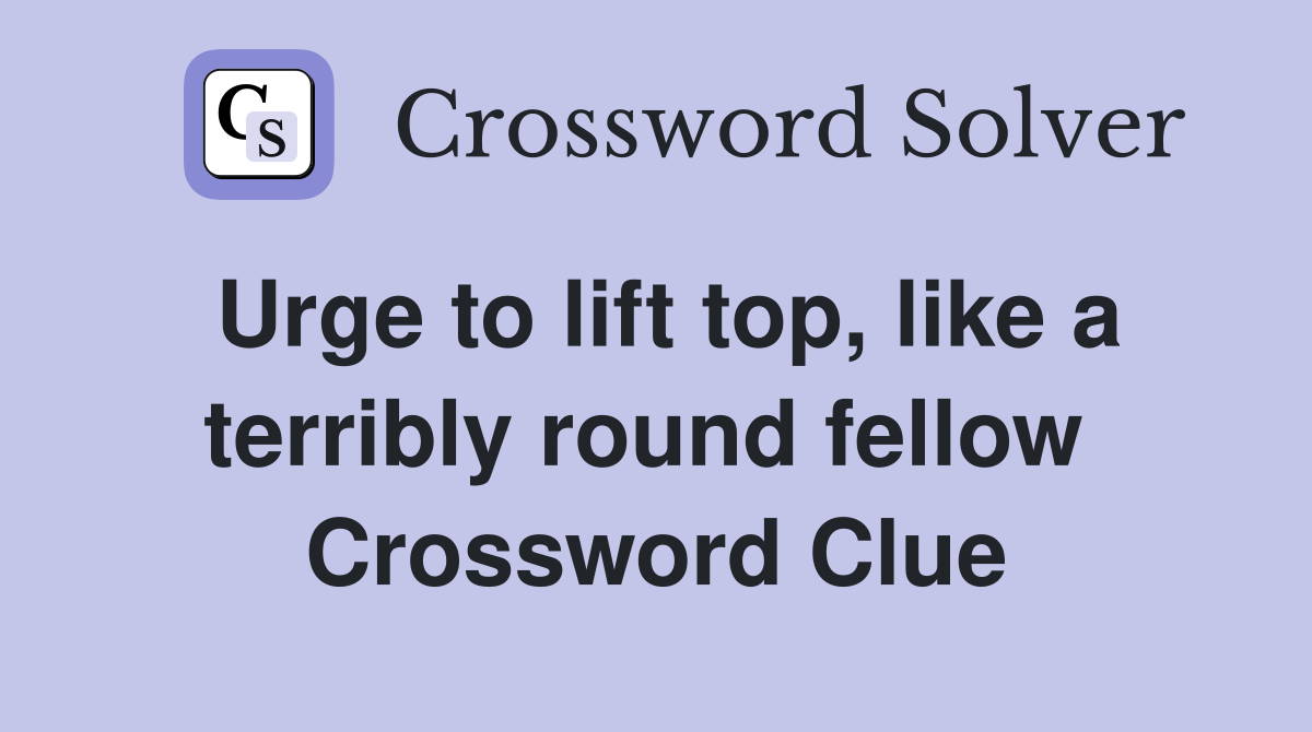 Urge to lift top, like a terribly round fellow  Crossword Clue