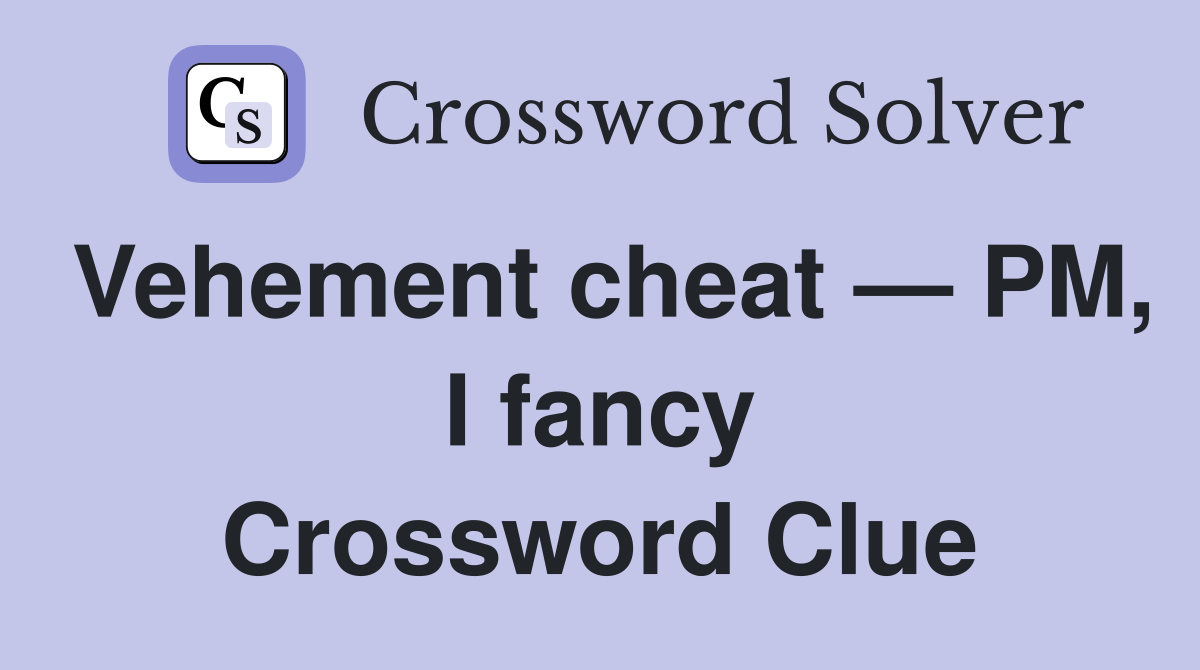 Vehement cheat — PM, I fancy Crossword Clue
