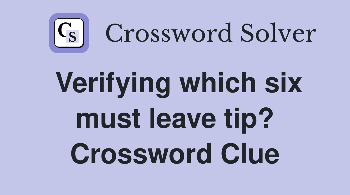 Verifying which six must leave tip? Crossword Clue