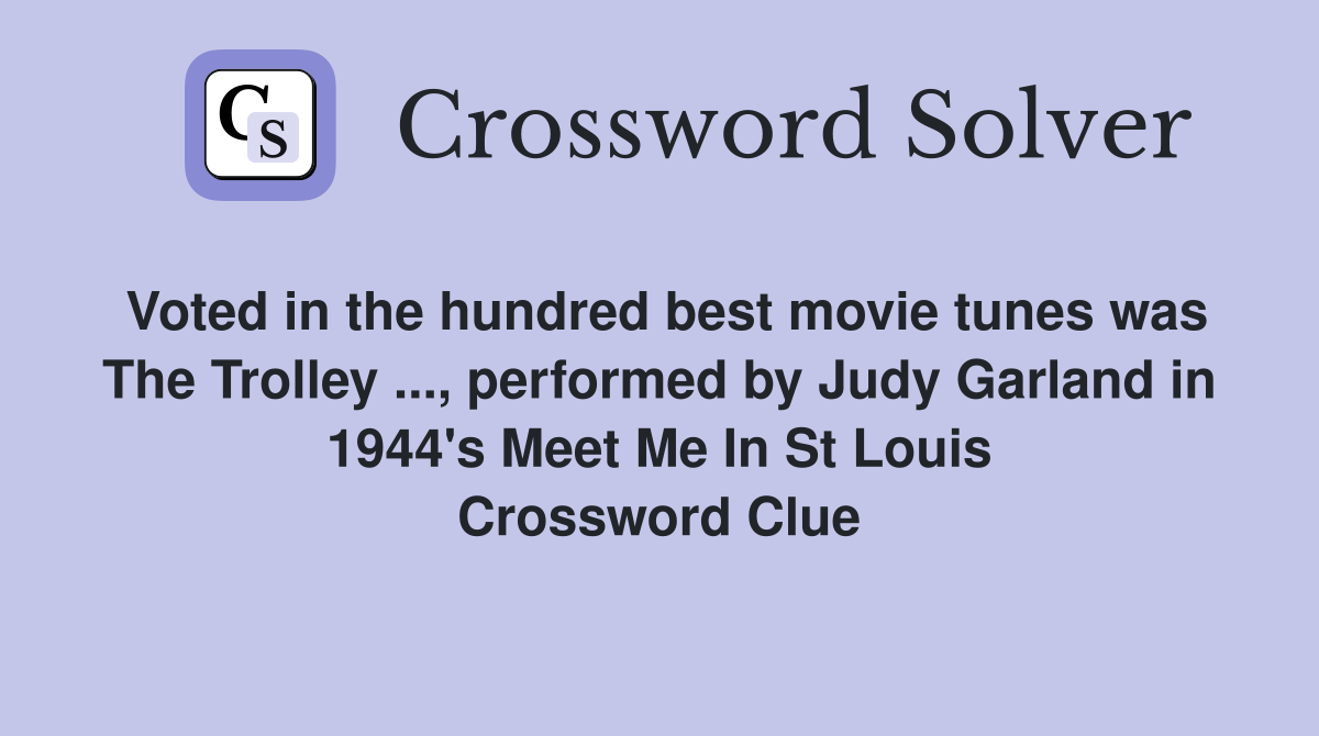 Voted in the hundred best movie tunes was The Trolley ..., performed by Judy Garland in 1944's Meet Me In St Louis Crossword Clue