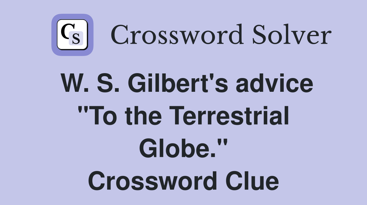 W. S. Gilbert's advice "To the Terrestrial Globe." Crossword Clue
