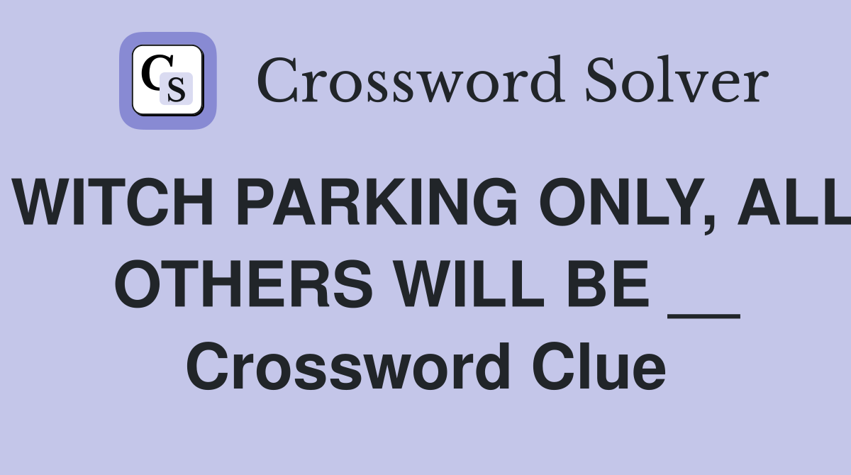 WITCH PARKING ONLY, ALL OTHERS WILL BE __ Crossword Clue