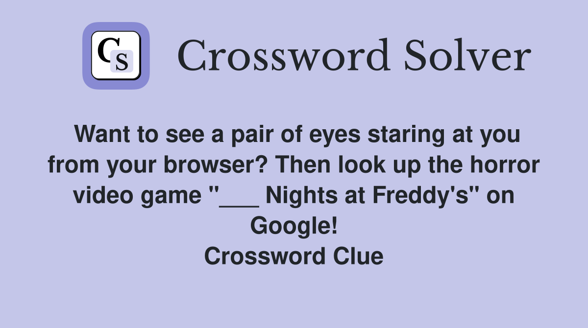 Want to see a pair of eyes staring at you from your browser? Then look up the horror video game "___ Nights at Freddy's" on Google! Crossword Clue