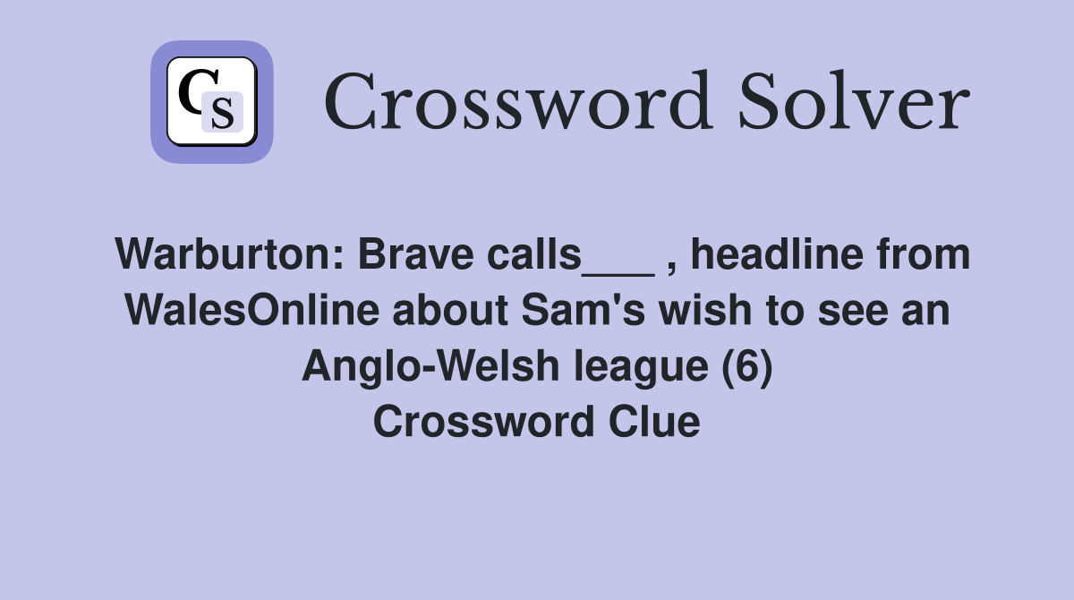 Warburton: Brave calls___ , headline from WalesOnline about Sam's wish to see an Anglo-Welsh league (6) Crossword Clue