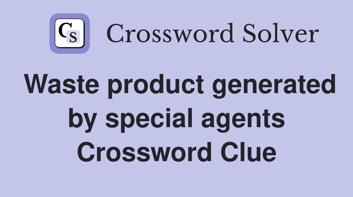 Waste product generated by special agents Crossword Clue
