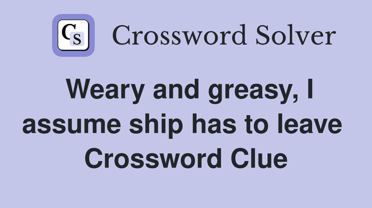 Weary and greasy, I assume ship has to leave  Crossword Clue