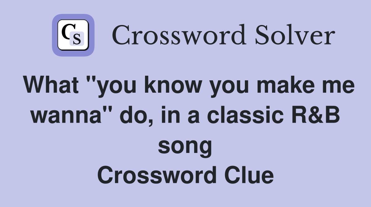 What "you know you make me wanna" do, in a classic R&B song Crossword Clue