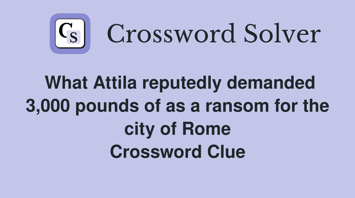 What Attila reputedly demanded 3,000 pounds of as a ransom for the city of Rome Crossword Clue