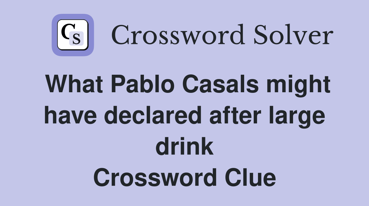 What Pablo Casals might have declared after large drink Crossword Clue