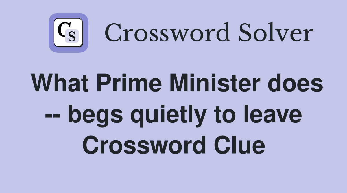 What Prime Minister does -- begs quietly to leave Crossword Clue