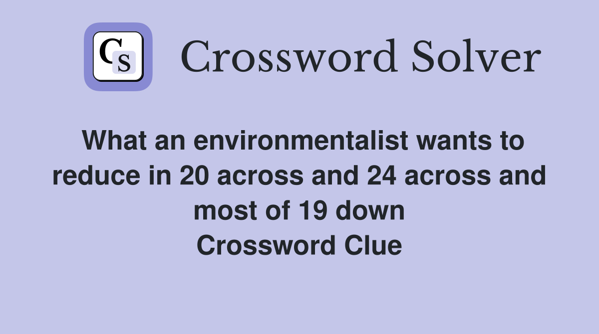 What an environmentalist wants to reduce in 20 across and 24 across and most of 19 down Crossword Clue