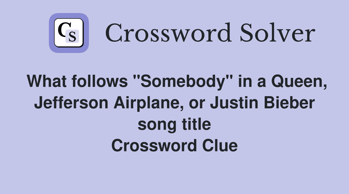 What follows "Somebody" in a Queen, Jefferson Airplane, or Justin Bieber song title Crossword Clue