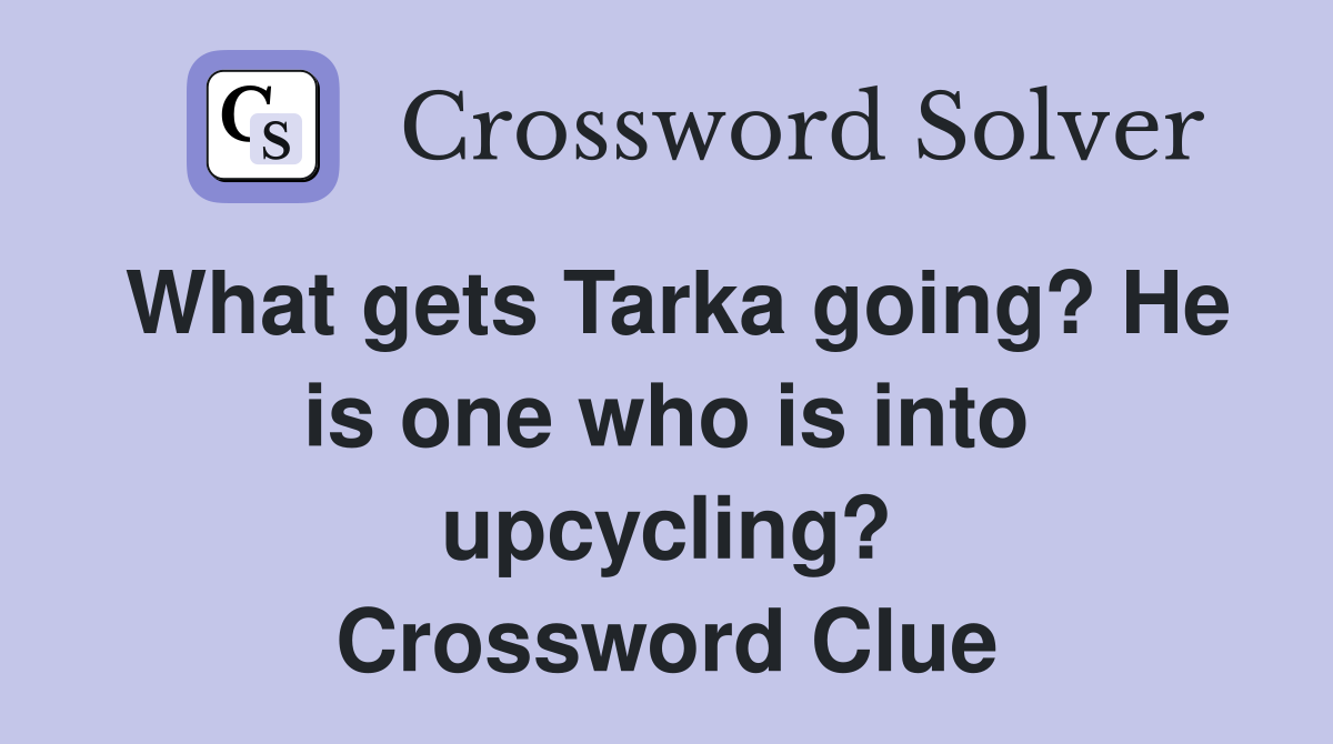 What gets Tarka going? He is one who is into upcycling? Crossword Clue