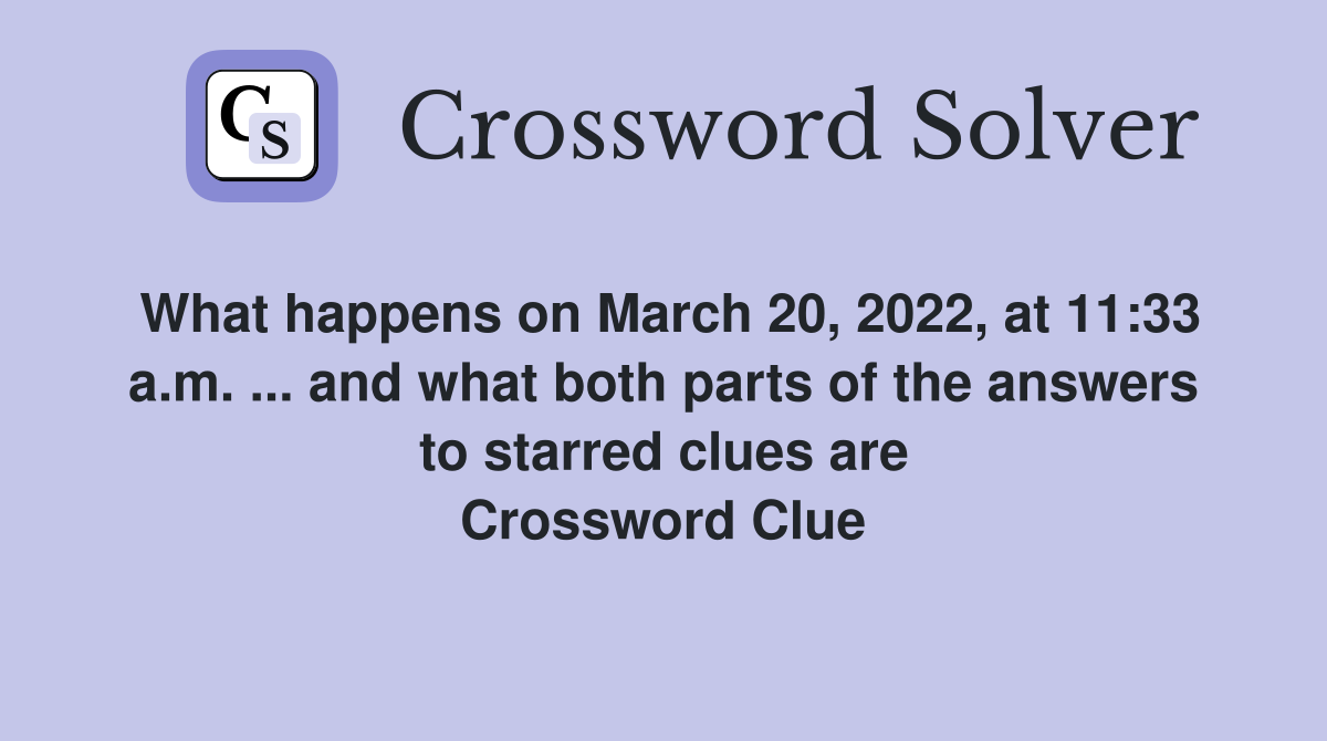 What happens on March 20, 2022, at 11:33 a.m. ... and what both parts of the answers to starred clues are Crossword Clue