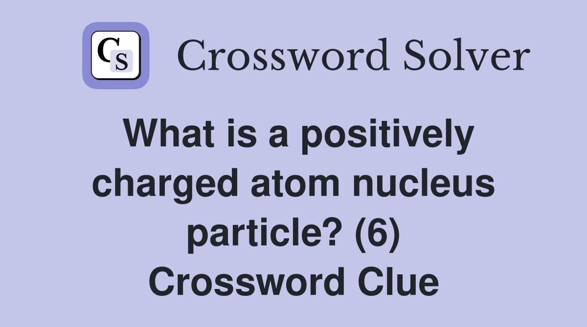 What is a positively charged atom nucleus particle? (6) Crossword Clue