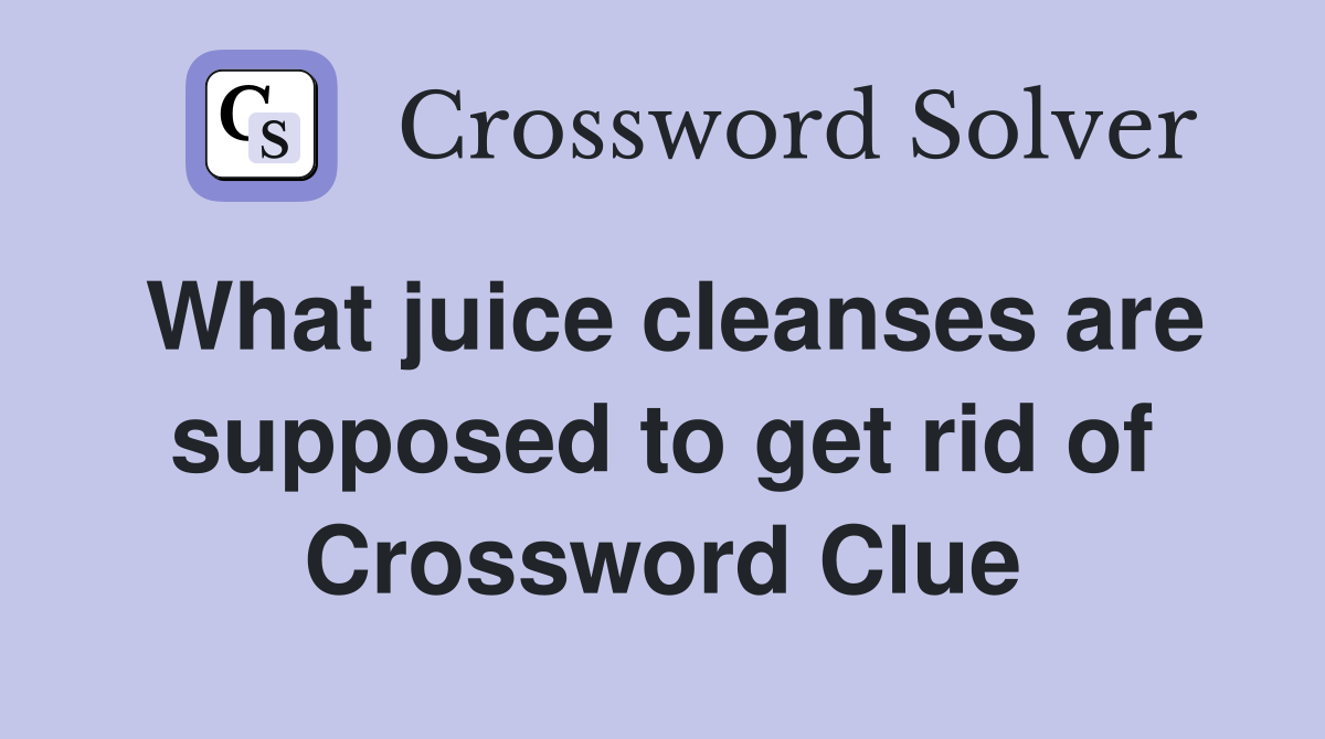 What juice cleanses are supposed to get rid of Crossword Clue