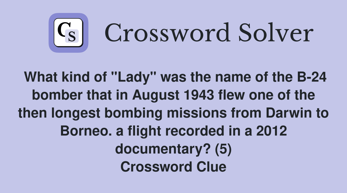 What kind of "Lady" was the name of the B-24 bomber that in August 1943 flew one of the then longest bombing missions from Darwin to Borneo. a flight recorded in a 2012 documentary? (5) Crossword Clue