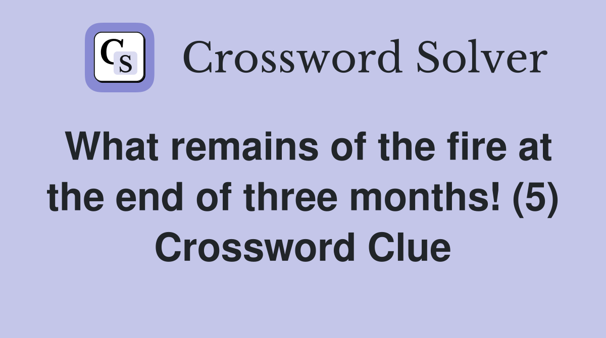What remains of the fire at the end of three months! (5) Crossword Clue