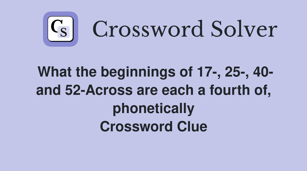 What the beginnings of 17-, 25-, 40- and 52-Across are each a fourth of, phonetically Crossword Clue