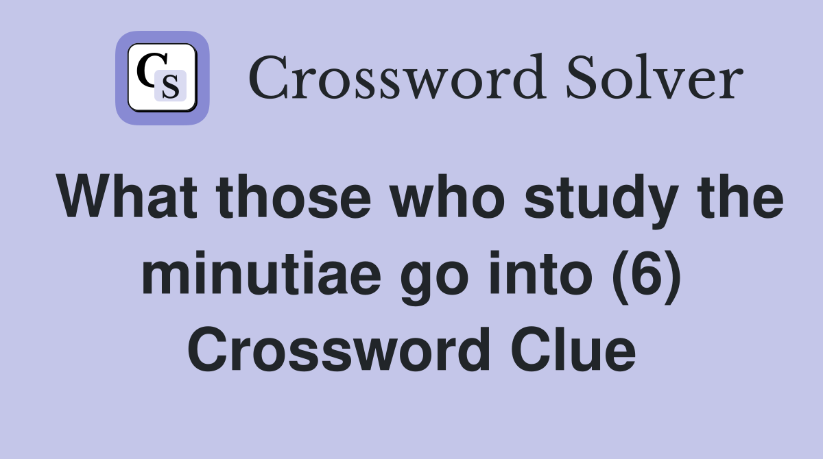 What those who study the minutiae go into (6) Crossword Clue