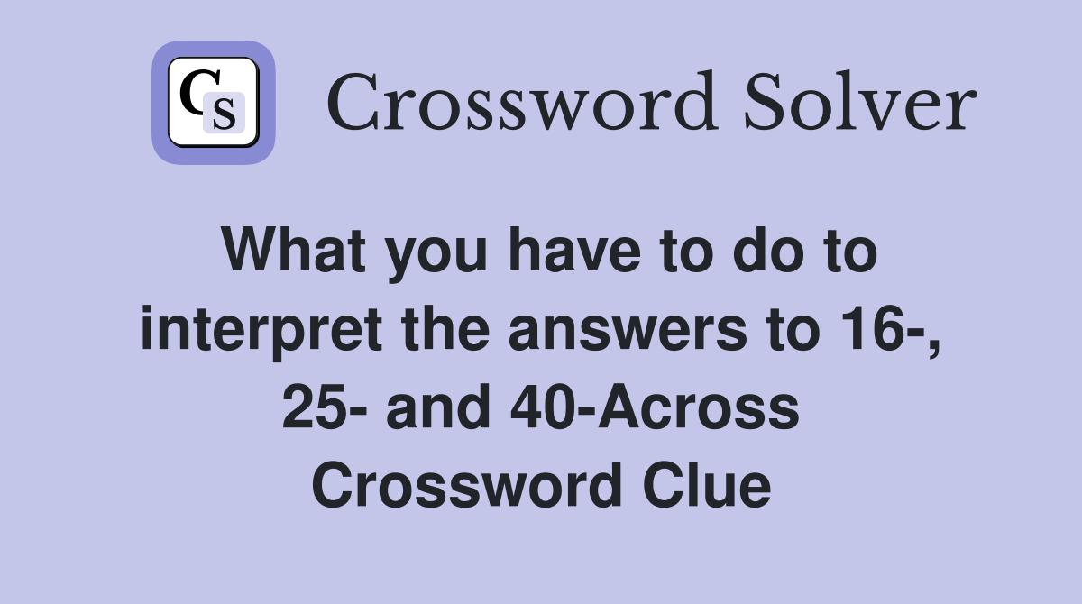 What you have to do to interpret the answers to 16-, 25- and 40-Across Crossword Clue