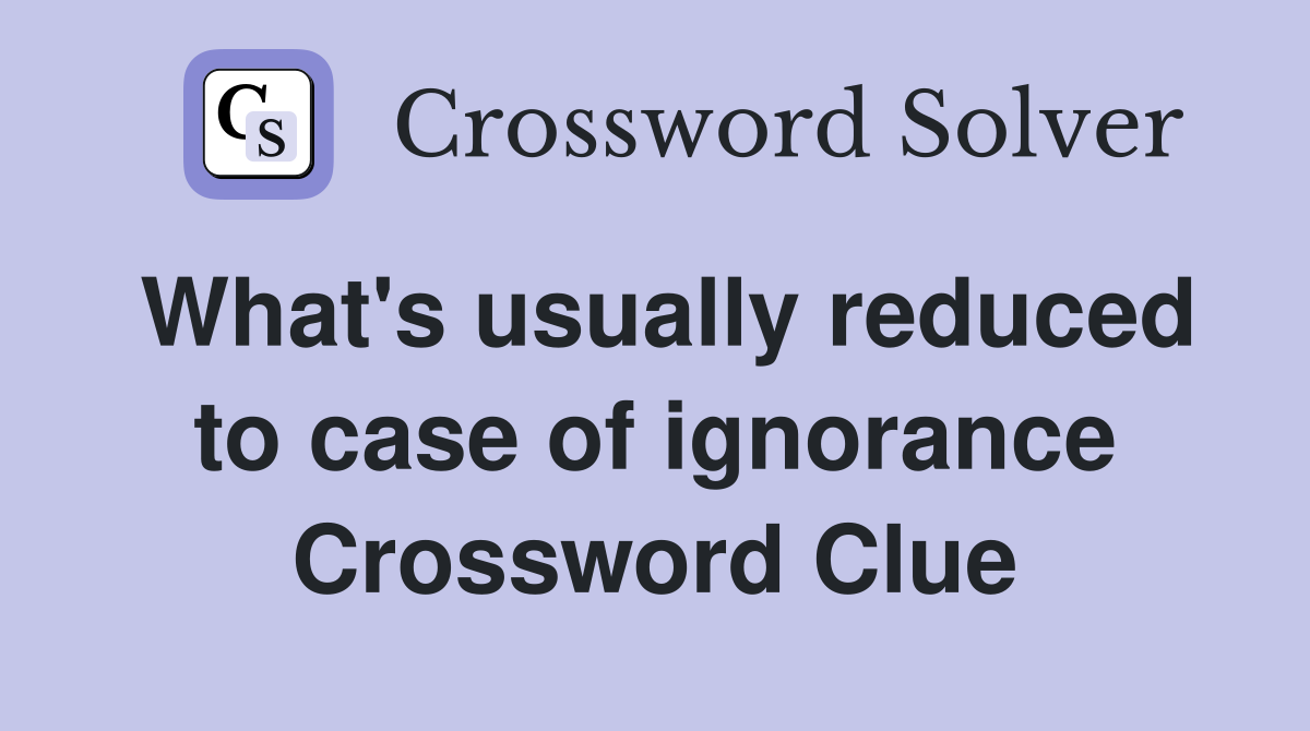 What's usually reduced to case of ignorance Crossword Clue