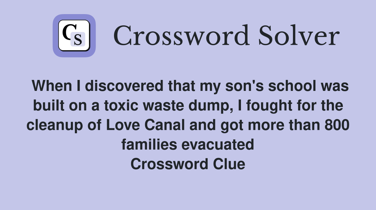When I discovered that my son's school was built on a toxic waste dump, I fought for the cleanup of Love Canal and got more than 800 families evacuated Crossword Clue