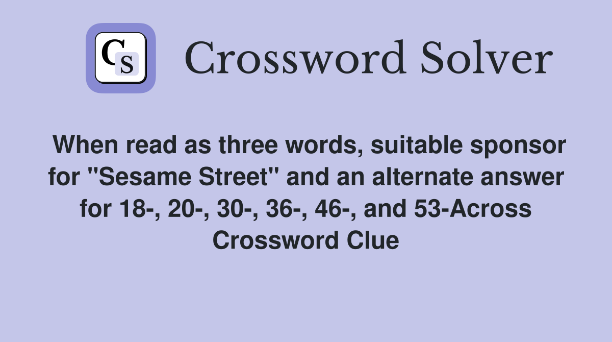 When read as three words, suitable sponsor for "Sesame Street" and an alternate answer for 18-, 20-, 30-, 36-, 46-, and 53-Across Crossword Clue