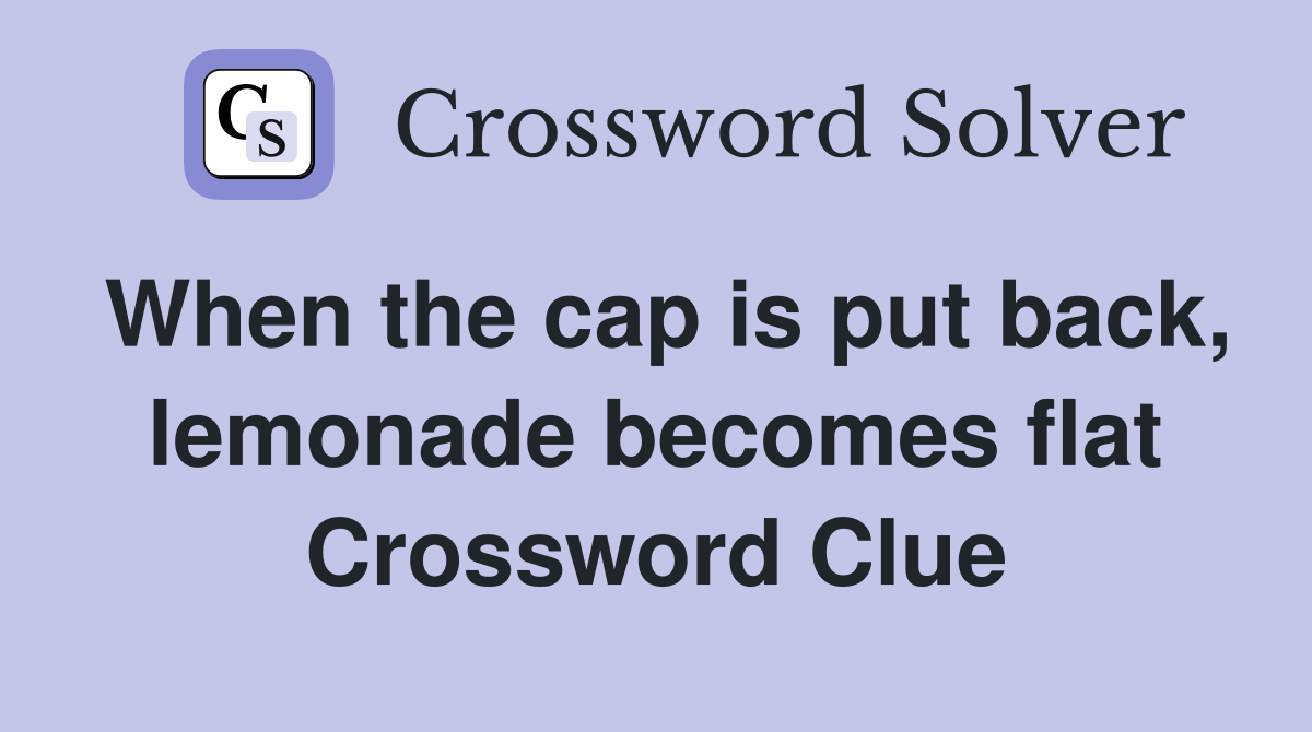 When the cap is put back, lemonade becomes flat Crossword Clue