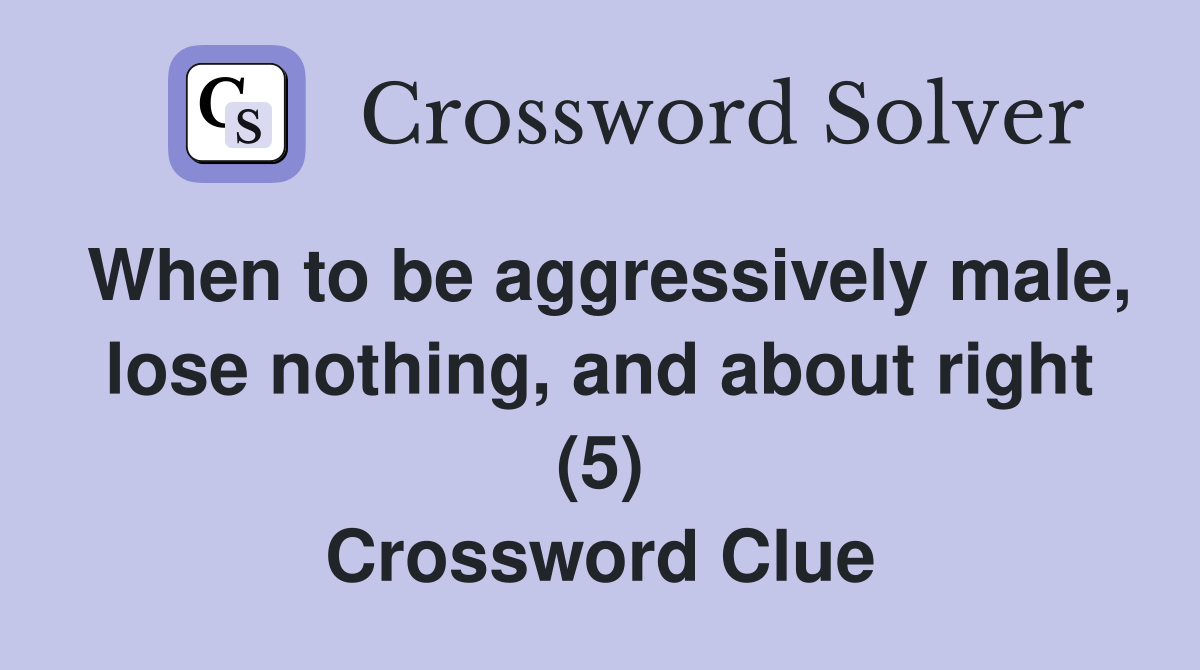 When to be aggressively male, lose nothing, and about right (5) Crossword Clue