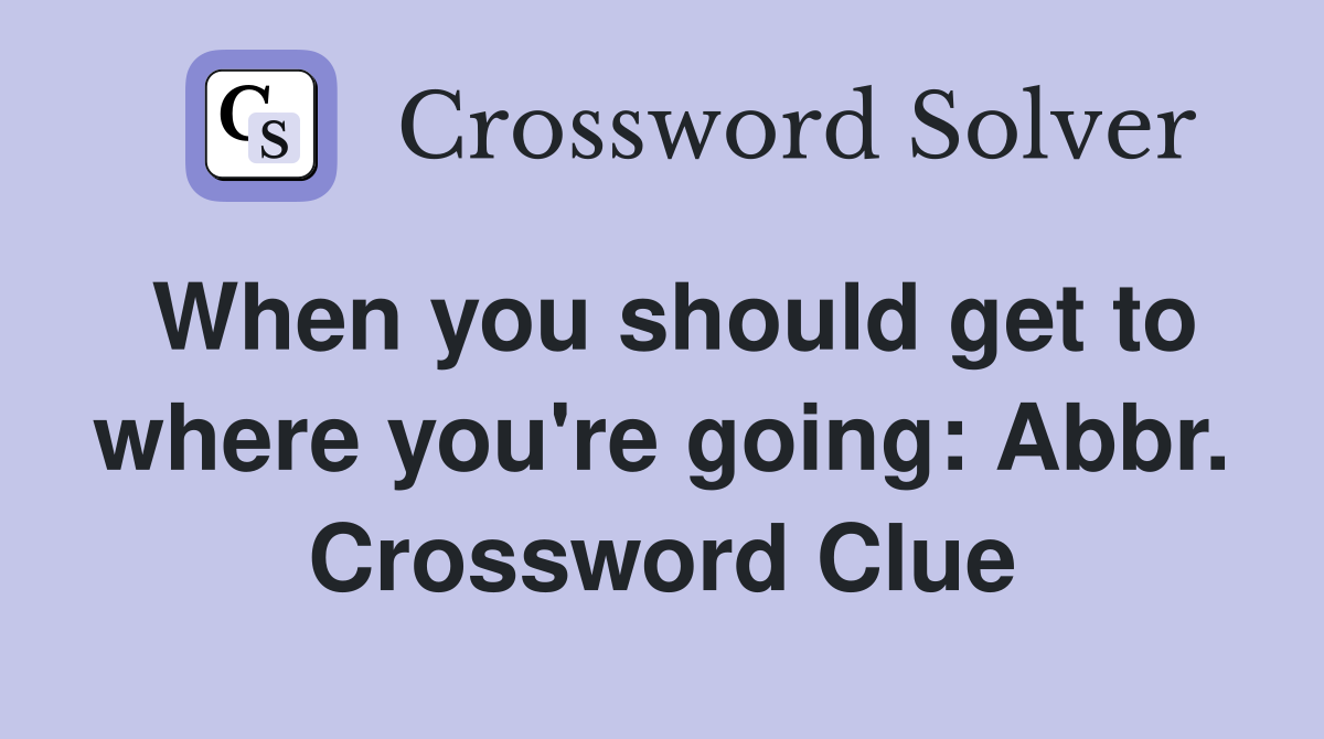 When you should get to where you're going: Abbr. Crossword Clue