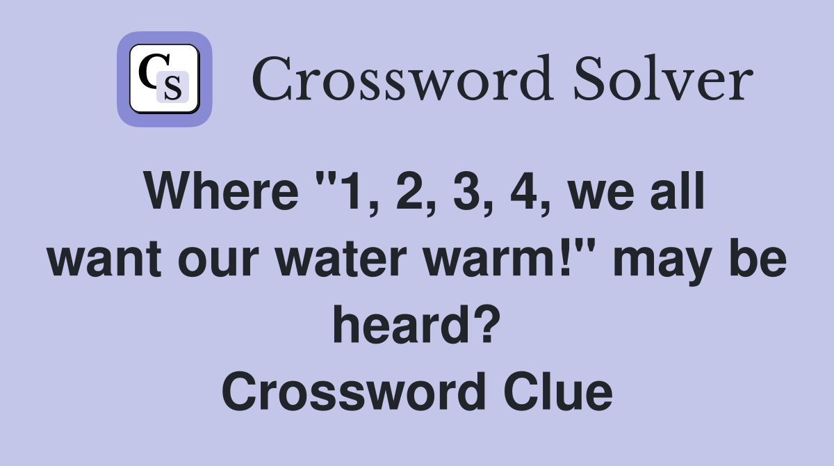 Where "1, 2, 3, 4, we all want our water warm!" may be heard? Crossword Clue