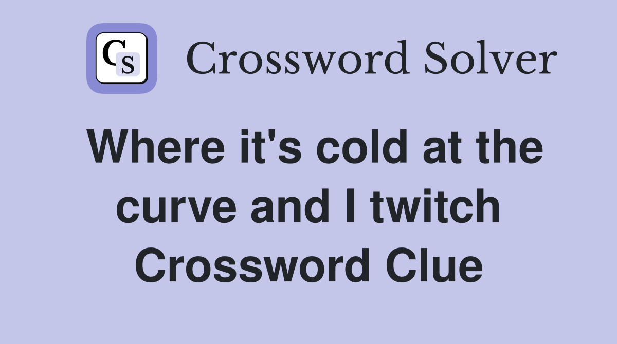 Where it's cold at the curve and I twitch Crossword Clue