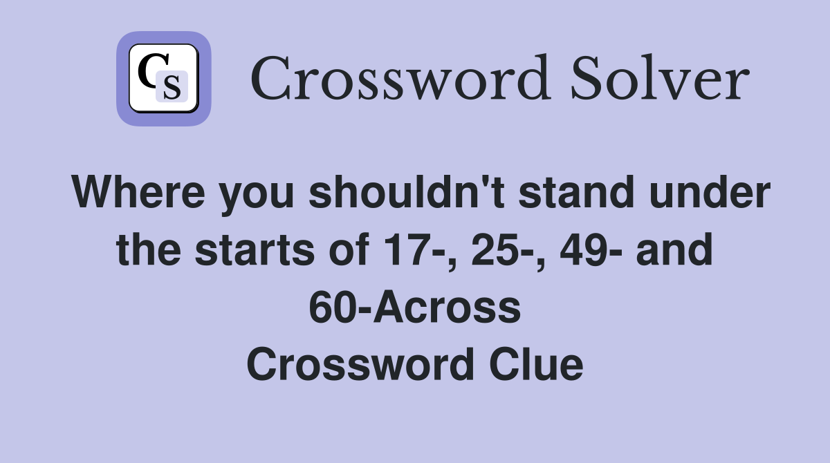 Where you shouldn't stand under the starts of 17-, 25-, 49- and 60-Across Crossword Clue