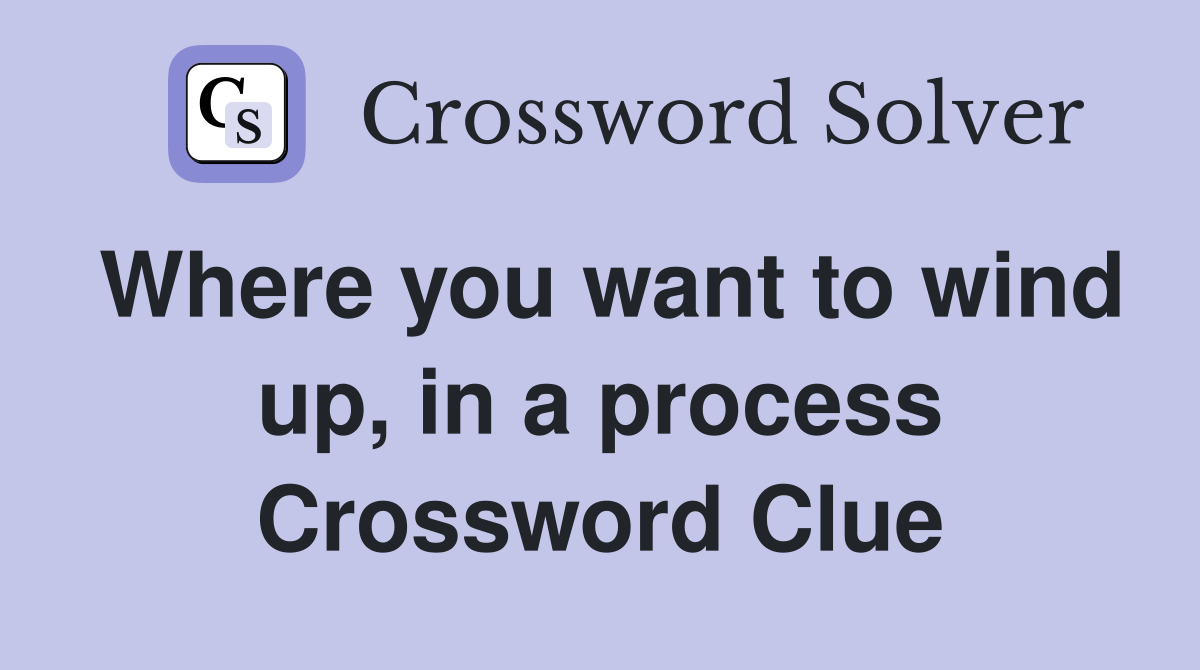 Where you want to wind up, in a process Crossword Clue