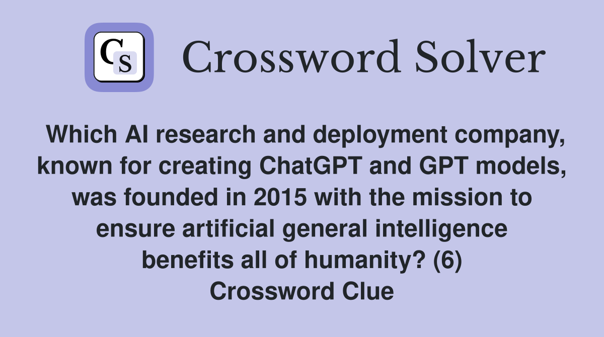 Which AI research and deployment company, known for creating ChatGPT and GPT models, was founded in 2015 with the mission to ensure artificial general intelligence benefits all of humanity? (6) Crossword Clue
