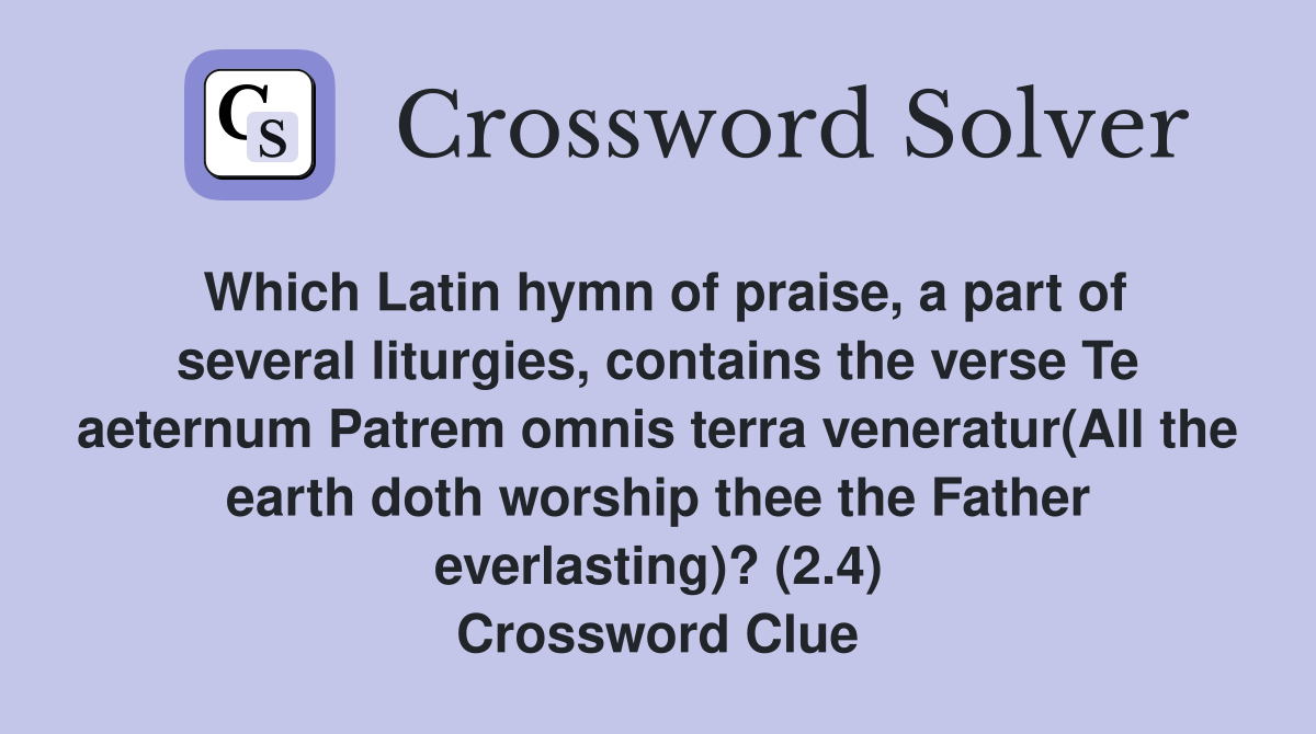 Which Latin hymn of praise, a part of several liturgies, contains the verse Te aeternum Patrem omnis terra veneratur(All the earth doth worship thee the Father everlasting)? (2.4) Crossword Clue