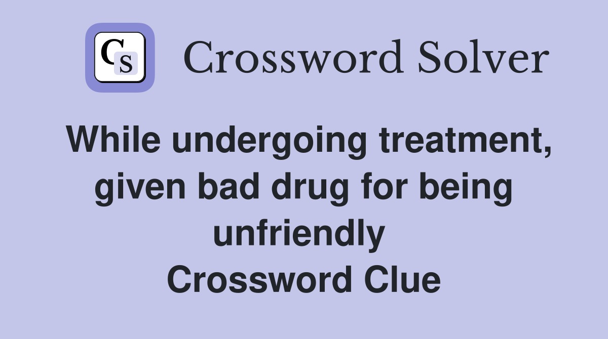 While undergoing treatment, given bad drug for being unfriendly  Crossword Clue